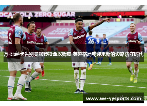 万-比萨卡告别曼联转投西汉姆联 英超格局或迎来新的边路防守时代